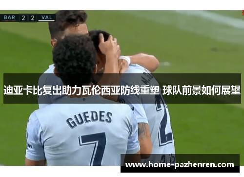 迪亚卡比复出助力瓦伦西亚防线重塑 球队前景如何展望 迪亚卡比复出助力瓦伦西亚防线重塑 球队前景如何展望