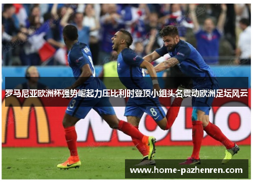 罗马尼亚欧洲杯强势崛起力压比利时登顶小组头名震动欧洲足坛风云
