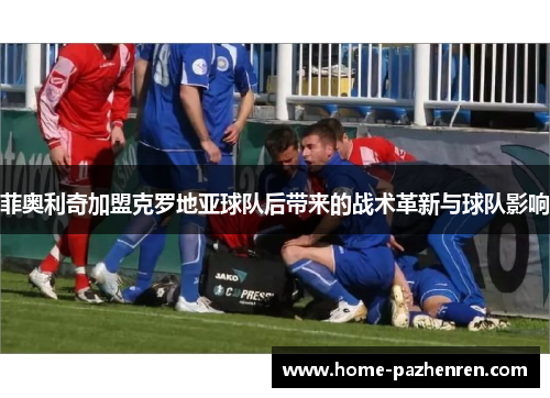 菲奥利奇加盟克罗地亚球队后带来的战术革新与球队影响 菲奥利奇加盟克罗地亚球队后带来的战术革新与球队影响