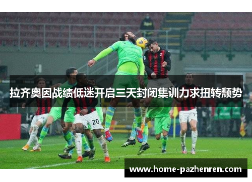 拉齐奥因战绩低迷开启三天封闭集训力求扭转颓势 拉齐奥因战绩低迷开启三天封闭集训力求扭转颓势